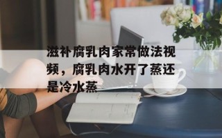 滋补腐乳肉家常做法视频，腐乳肉水开了蒸还是冷水蒸