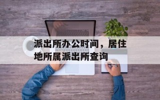 派出所办公时间，居住地所属派出所查询