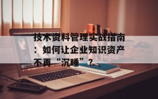 技术资料管理实战指南：如何让企业知识资产不再“沉睡”？