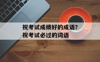 祝考试成绩好的成语？祝考试必过的词语