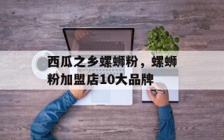 西瓜之乡螺蛳粉，螺蛳粉加盟店10大品牌