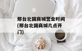 邢台北国商城营业时间(邢台北国商城几点开门)