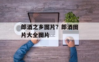 郎酒之乡图片？郎酒图片大全图片