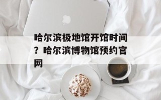 哈尔滨极地馆开馆时间？哈尔滨博物馆预约官网