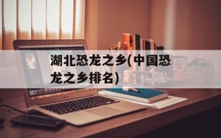 湖北恐龙之乡(中国恐龙之乡排名)