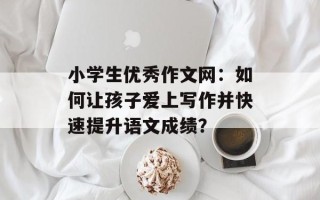 小学生优秀作文网：如何让孩子爱上写作并快速提升语文成绩？