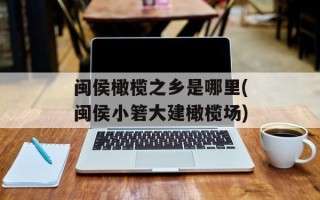 闽侯橄榄之乡是哪里(闽侯小箬大建橄榄场)
