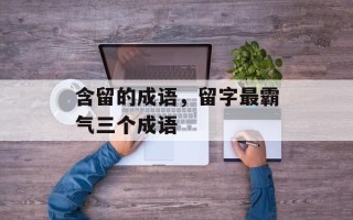含留的成语，留字最霸气三个成语
