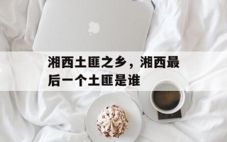 湘西土匪之乡，湘西最后一个土匪是谁