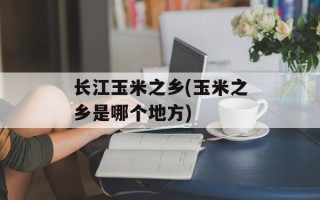 长江玉米之乡(玉米之乡是哪个地方)