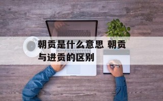 朝贡是什么意思 朝贡与进贡的区别