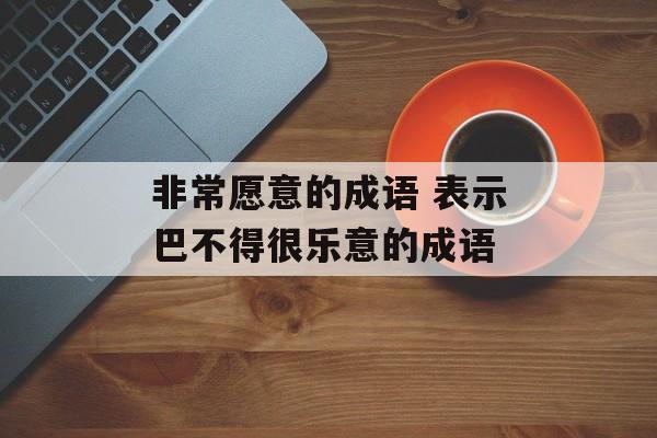 非常愿意的成语 表示巴不得很乐意的成语-第1张图片-