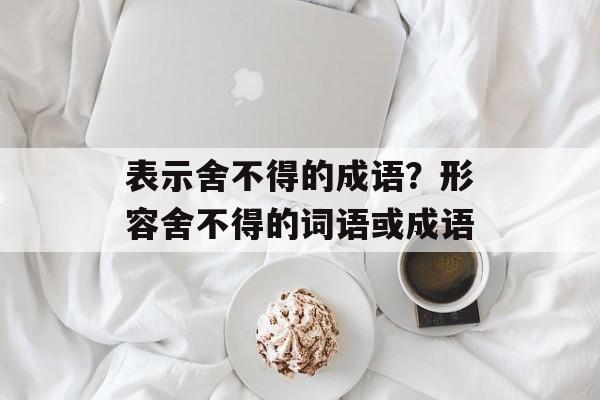 表示舍不得的成语？形容舍不得的词语或成语-第1张图片-