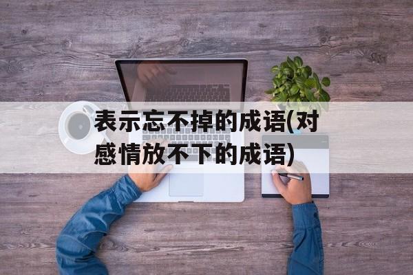 表示忘不掉的成语(对感情放不下的成语)-第1张图片-