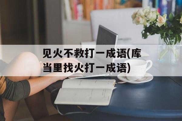 见火不救打一成语(库当里找火打一成语)-第1张图片-