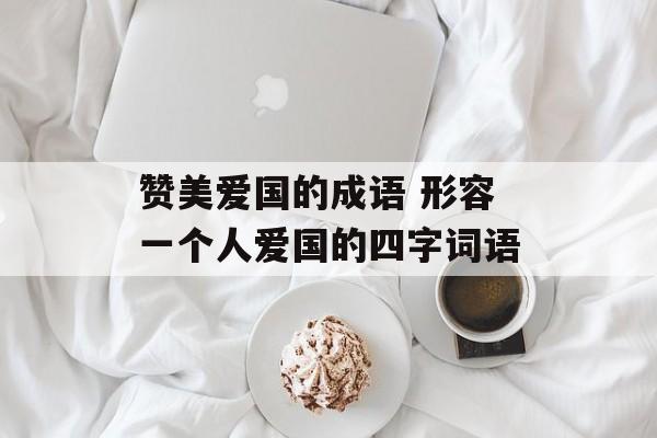 赞美爱国的成语 形容一个人爱国的四字词语-第1张图片-