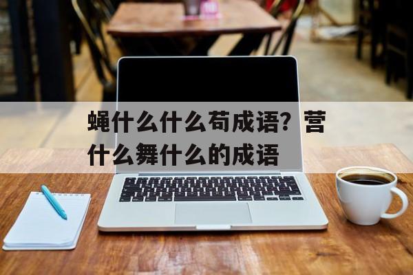 蝇什么什么苟成语？营什么舞什么的成语-第1张图片-
