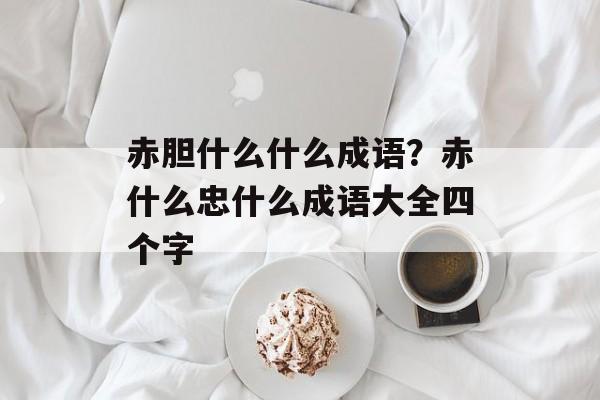 赤胆什么什么成语？赤什么忠什么成语大全四个字-第1张图片-