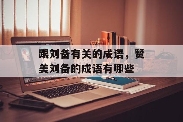 跟刘备有关的成语，赞美刘备的成语有哪些-第1张图片-
