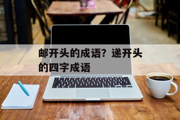 邮开头的成语？递开头的四字成语-第1张图片-