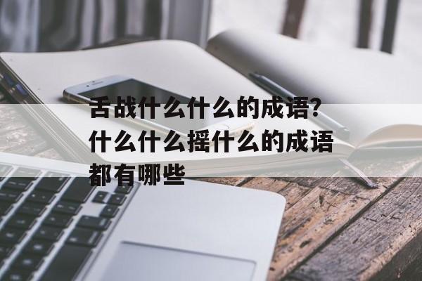 舌战什么什么的成语？什么什么摇什么的成语都有哪些-第1张图片-