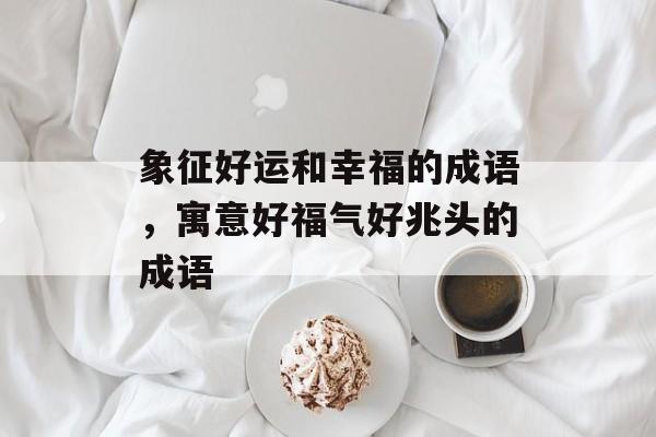 象征好运和幸福的成语，寓意好福气好兆头的成语-第1张图片-