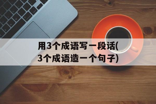 用3个成语写一段话(3个成语造一个句子)-第1张图片-