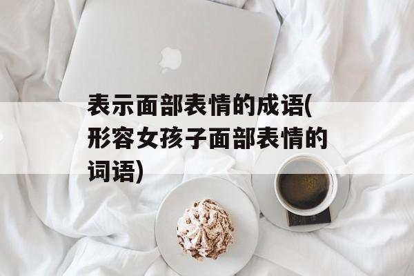 表示面部表情的成语(形容女孩子面部表情的词语)-第1张图片-