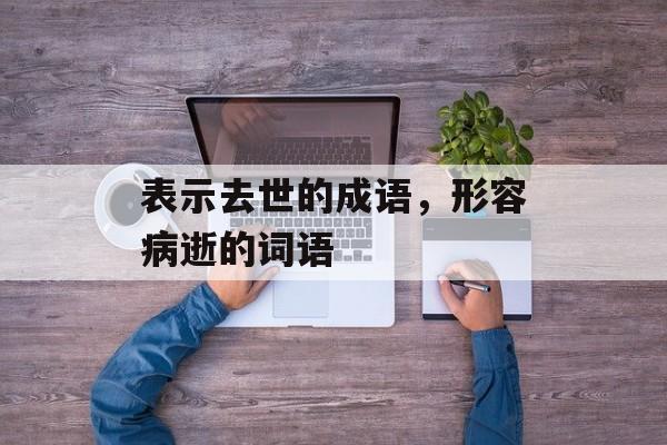 表示去世的成语，形容病逝的词语-第1张图片-