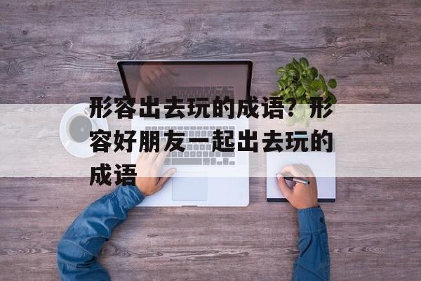 形容出去玩的成语？形容好朋友一起出去玩的成语-第1张图片-