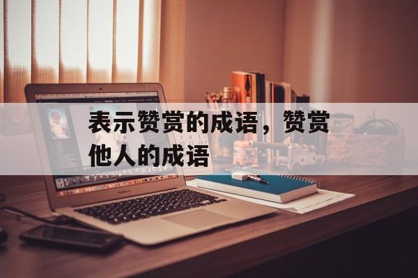 表示赞赏的成语，赞赏他人的成语-第1张图片-