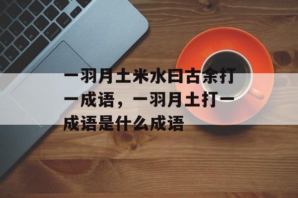 一羽月土米水曰古余打一成语，一羽月土打一成语是什么成语-第1张图片-