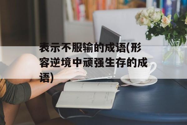 表示不服输的成语(形容逆境中顽强生存的成语)-第1张图片-