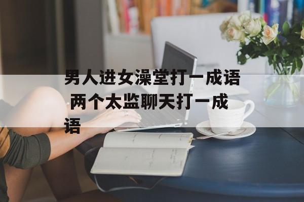 男人进女澡堂打一成语 两个太监聊天打一成语-第1张图片-