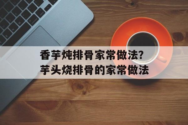 香芋炖排骨家常做法？芋头烧排骨的家常做法-第1张图片-