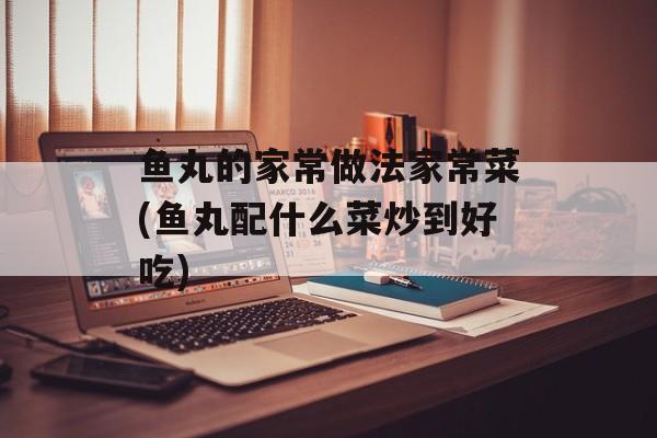 鱼丸的家常做法家常菜(鱼丸配什么菜炒到好吃)-第1张图片-