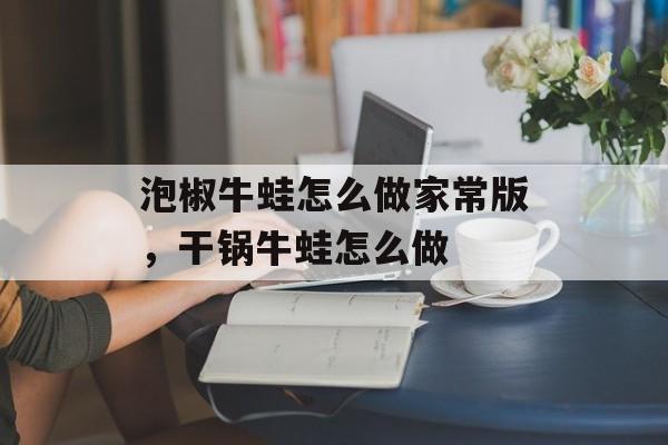 泡椒牛蛙怎么做家常版，干锅牛蛙怎么做-第1张图片-