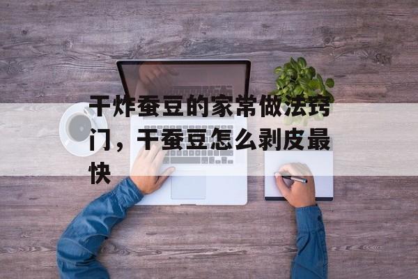 干炸蚕豆的家常做法窍门，干蚕豆怎么剥皮最快-第1张图片-