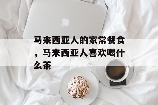 马来西亚人的家常餐食，马来西亚人喜欢喝什么茶-第1张图片-