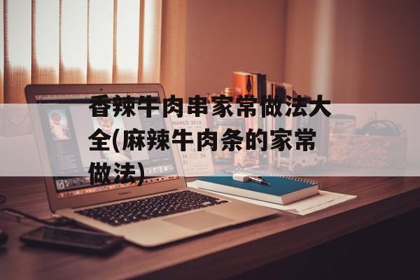香辣牛肉串家常做法大全(麻辣牛肉条的家常做法)-第1张图片-