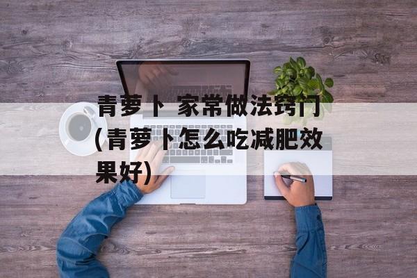 青萝卜 家常做法窍门(青萝卜怎么吃减肥效果好)-第1张图片-