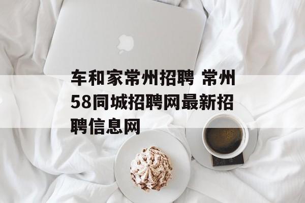 车和家常州招聘 常州58同城招聘网最新招聘信息网-第1张图片-