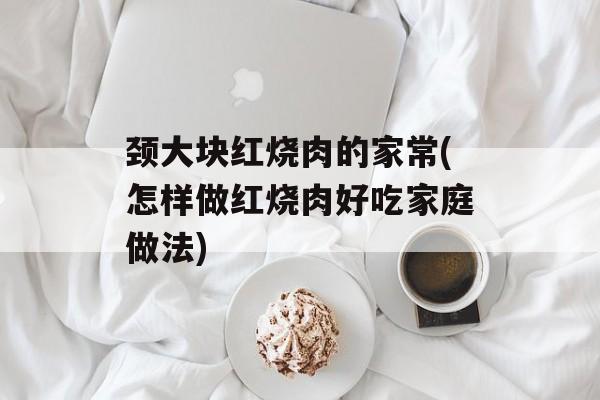 颈大块红烧肉的家常(怎样做红烧肉好吃家庭做法)-第1张图片-