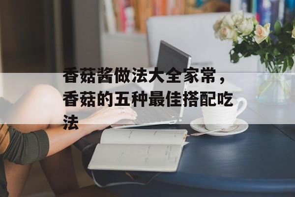 香菇酱做法大全家常，香菇的五种最佳搭配吃法-第1张图片-