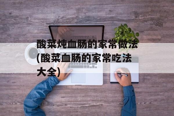 酸菜炖血肠的家常做法(酸菜血肠的家常吃法大全)-第1张图片-