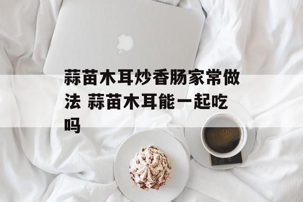 蒜苗木耳炒香肠家常做法 蒜苗木耳能一起吃吗-第1张图片-