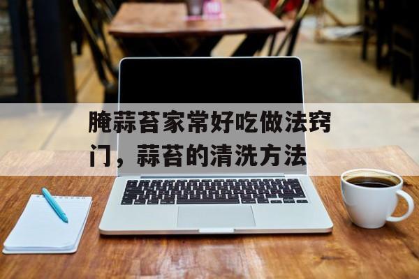 腌蒜苔家常好吃做法窍门，蒜苔的清洗方法-第1张图片-