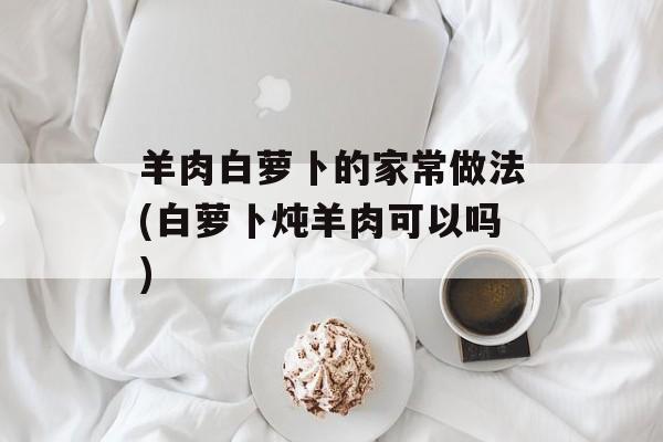 羊肉白萝卜的家常做法(白萝卜炖羊肉可以吗)-第1张图片-