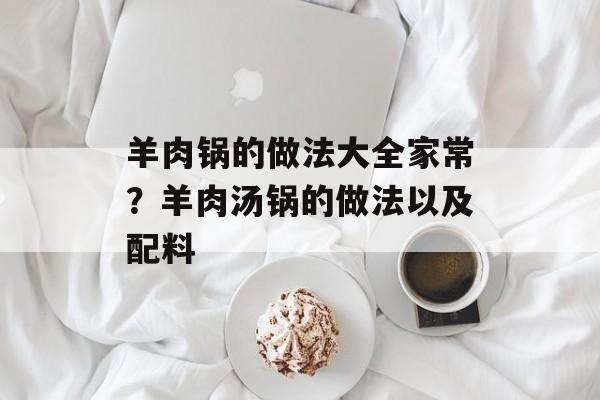 羊肉锅的做法大全家常？羊肉汤锅的做法以及配料-第1张图片-