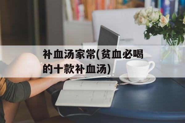 补血汤家常(贫血必喝的十款补血汤)-第1张图片-